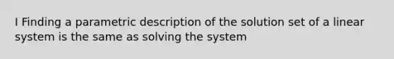 I Finding a parametric description of the solution set of a linear system is the same as solving the system