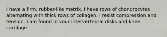 I have a firm, rubber-like matrix. I have rows of chondrocvtes alternating with thick rows of collagen. I resist compression and tension. I am found in vour intervertebral disks and knee cartilage.