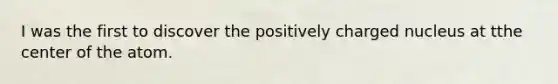 I was the first to discover the positively charged nucleus at tthe center of the atom.