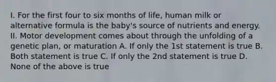 I. For the first four to six months of life, human milk or alternative formula is the baby's source of nutrients and energy. II. Motor development comes about through the unfolding of a genetic plan, or maturation A. If only the 1st statement is true B. Both statement is true C. If only the 2nd statement is true D. None of the above is true