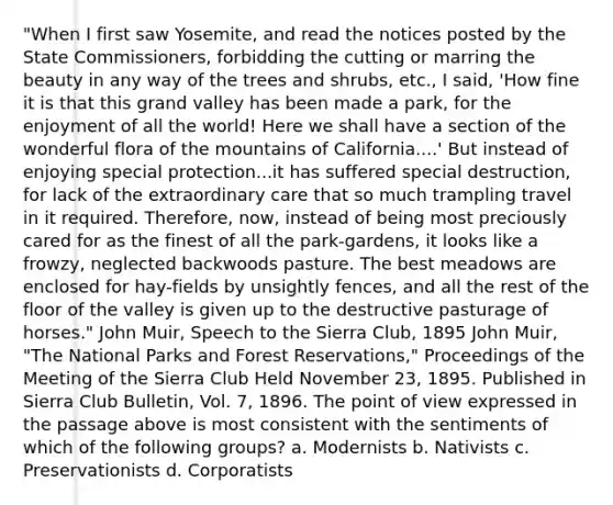 "When I first saw Yosemite, and read the notices posted by the State Commissioners, forbidding the cutting or marring the beauty in any way of the trees and shrubs, etc., I said, 'How fine it is that this grand valley has been made a park, for the enjoyment of all the world! Here we shall have a section of the wonderful flora of the mountains of California....' But instead of enjoying special protection...it has suffered special destruction, for lack of the extraordinary care that so much trampling travel in it required. Therefore, now, instead of being most preciously cared for as the finest of all the park-gardens, it looks like a frowzy, neglected backwoods pasture. The best meadows are enclosed for hay-fields by unsightly fences, and all the rest of the floor of the valley is given up to the destructive pasturage of horses." John Muir, Speech to the Sierra Club, 1895 John Muir, "The National Parks and Forest Reservations," Proceedings of the Meeting of the Sierra Club Held November 23, 1895. Published in Sierra Club Bulletin, Vol. 7, 1896. The point of view expressed in the passage above is most consistent with the sentiments of which of the following groups? a. Modernists b. Nativists c. Preservationists d. Corporatists