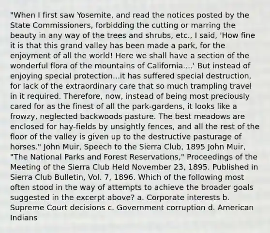 "When I first saw Yosemite, and read the notices posted by the State Commissioners, forbidding the cutting or marring the beauty in any way of the trees and shrubs, etc., I said, 'How fine it is that this grand valley has been made a park, for the enjoyment of all the world! Here we shall have a section of the wonderful flora of the mountains of California....' But instead of enjoying special protection...it has suffered special destruction, for lack of the extraordinary care that so much trampling travel in it required. Therefore, now, instead of being most preciously cared for as the finest of all the park-gardens, it looks like a frowzy, neglected backwoods pasture. The best meadows are enclosed for hay-fields by unsightly fences, and all the rest of the floor of the valley is given up to the destructive pasturage of horses." John Muir, Speech to the Sierra Club, 1895 John Muir, "The National Parks and Forest Reservations," Proceedings of the Meeting of the Sierra Club Held November 23, 1895. Published in Sierra Club Bulletin, Vol. 7, 1896. Which of the following most often stood in the way of attempts to achieve the broader goals suggested in the excerpt above? a. Corporate interests b. Supreme Court decisions c. Government corruption d. American Indians