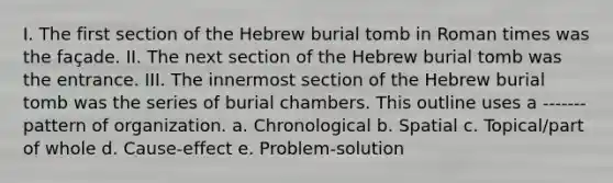 I. The first section of the Hebrew burial tomb in Roman times was the façade. II. The next section of the Hebrew burial tomb was the entrance. III. The innermost section of the Hebrew burial tomb was the series of burial chambers. This outline uses a -------pattern of organization. a. Chronological b. Spatial c. Topical/part of whole d. Cause-effect e. Problem-solution