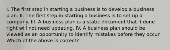 I. The first step in starting a business is to develop a business plan. II. The first step in starting a business is to set up a company. III. A business plan is a static document that if done right will not need updating. IV. A business plan should be viewed as an opportunity to identify mistakes before they occur. Which of the above is correct?