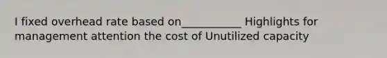 I fixed overhead rate based on___________ Highlights for management attention the cost of Unutilized capacity