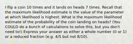 I flip a coin 10 times and it lands on heads 7 times. Recall that the maximum likelihood estimate is the value of the parameter at which likelihood is highest. What is the maximum likelihood estimate of the probability of the coin landing on heads? (You COULD do a bunch of calculations to solve this, but you don't need to!) Express your answer as either a whole number (0 or 1) or a reduced fraction (e.g. 4/5 but not 8/10).