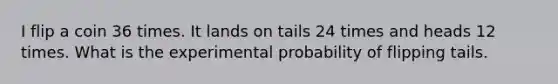 I flip a coin 36 times. It lands on tails 24 times and heads 12 times. What is the experimental probability of flipping tails.