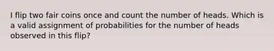 I flip two fair coins once and count the number of heads. Which is a valid assignment of probabilities for the number of heads observed in this flip?