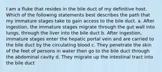 I am a fluke that resides in the bile duct of my definitive host. Which of the following statements best describes the path that my immature stages take to gain access to the bile duct. a. After ingestion, the immature stages migrate through the gut wall into lungs, through the liver into the bile duct b. After ingestion, immature stages enter the hepatic portal vein and are carried to the bile duct by the circulating blood c. They penetrate the skin of the feet of persons in water then go to the bile duct through the abdominal cavity d. They migrate up the intestinal tract into the bile duct