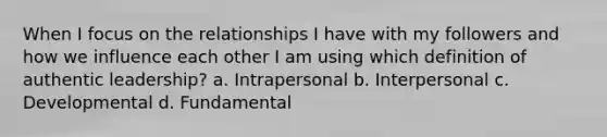 When I focus on the relationships I have with my followers and how we influence each other I am using which definition of authentic leadership? a. Intrapersonal b. Interpersonal c. Developmental d. Fundamental