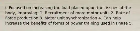 i. Focused on increasing the load placed upon the tissues of the body, improving: 1. Recruitment of more motor units 2. Rate of Force production 3. Motor unit synchronization 4. Can help increase the benefits of forms of power training used in Phase 5.