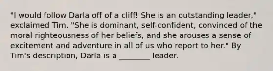 "I would follow Darla off of a cliff! She is an outstanding leader," exclaimed Tim. "She is dominant, self-confident, convinced of the moral righteousness of her beliefs, and she arouses a sense of excitement and adventure in all of us who report to her." By Tim's description, Darla is a ________ leader.