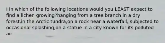 I In which of the following locations would you LEAST expect to find a lichen growing?hanging from a tree branch in a dry forest,in the Arctic tundra,on a rock near a waterfall, subjected to occasional splashing,on a statue in a city known for its polluted air