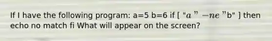 If I have the following program: a=5 b=6 if [ "a" -ne "b" ] then echo no match fi What will appear on the screen?