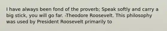 I have always been fond of the proverb; Speak softly and carry a big stick, you will go far. -Theodore Roosevelt. This philosophy was used by President Roosevelt primarily to