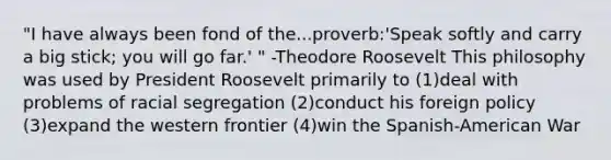 "I have always been fond of the...proverb:'Speak softly and carry a big stick; you will go far.' " -Theodore Roosevelt This philosophy was used by President Roosevelt primarily to (1)deal with problems of racial segregation (2)conduct his foreign policy (3)expand the western frontier (4)win the Spanish-American War