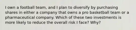 I own a football team, and I plan to diversify by purchasing shares in either a company that owns a pro basketball team or a pharmaceutical company. Which of these two investments is more likely to reduce the overall risk I face? Why?