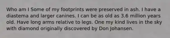 Who am I Some of my footprints were preserved in ash. I have a diastema and larger canines. I can be as old as 3.6 million years old. Have long arms relative to legs. One my kind lives in the sky with diamond originally discovered by Don Johansen.