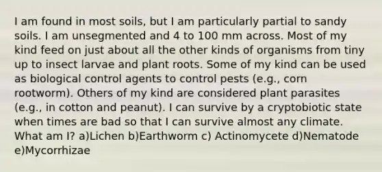 I am found in most soils, but I am particularly partial to sandy soils. I am unsegmented and 4 to 100 mm across. Most of my kind feed on just about all the other kinds of organisms from tiny up to insect larvae and plant roots. Some of my kind can be used as biological control agents to control pests (e.g., corn rootworm). Others of my kind are considered plant parasites (e.g., in cotton and peanut). I can survive by a cryptobiotic state when times are bad so that I can survive almost any climate. What am I? a)Lichen b)Earthworm c) Actinomycete d)Nematode e)Mycorrhizae