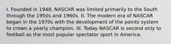 I. Founded in 1948, NASCAR was limited primarily to the South through the 1950s and 1960s. II. The modern era of NASCAR began in the 1970s with the development of the points system to crown a yearly champion. III. Today NASCAR is second only to football as the most popular spectator sport in America.