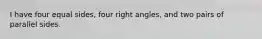 I have four equal sides, four right angles, and two pairs of parallel sides.