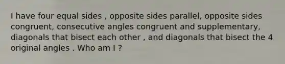 I have four equal sides , opposite sides parallel, opposite sides congruent, consecutive angles congruent and supplementary, diagonals that bisect each other , and diagonals that bisect the 4 original angles . Who am I ?