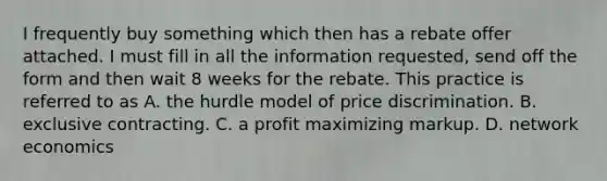 I frequently buy something which then has a rebate offer attached. I must fill in all the information requested, send off the form and then wait 8 weeks for the rebate. This practice is referred to as A. the hurdle model of price discrimination. B. exclusive contracting. C. a profit maximizing markup. D. network economics