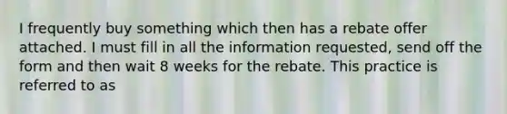 I frequently buy something which then has a rebate offer attached. I must fill in all the information requested, send off the form and then wait 8 weeks for the rebate. This practice is referred to as