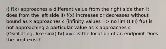 I) f(x) approaches a different value from the right side than it does from the left side II) f(x) increases or decreases without bound as x approaches c (infinity values --> no limit) III) f(x) is not approaching a particular value as x approaches c (Oscillating- like sinx) IV) x=c is the location of an endpoint Does the limit exist?