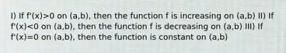 I) If f'(x)>0 on (a,b), then the function f is increasing on (a,b) II) If f'(x)<0 on (a,b), then the function f is decreasing on (a,b) III) If f'(x)=0 on (a,b), then the function is constant on (a,b)