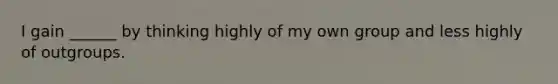 I gain ______ by thinking highly of my own group and less highly of outgroups.