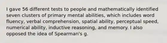 I gave 56 different tests to people and mathematically identified seven clusters of primary mental abilities, which includes word fluency, verbal comprehension, spatial ability, perceptual speed, numerical ability, inductive reasoning, and memory. I also opposed the idea of Spearman's g.