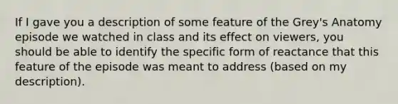 If I gave you a description of some feature of the Grey's Anatomy episode we watched in class and its effect on viewers, you should be able to identify the specific form of reactance that this feature of the episode was meant to address (based on my description).