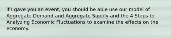 If I gave you an event, you should be able use our model of Aggregate Demand and Aggregate Supply and the 4 Steps to Analyzing Economic Fluctuations to examine the effects on the economy.