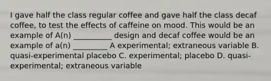 I gave half the class regular coffee and gave half the class decaf coffee, to test the effects of caffeine on mood. This would be an example of A(n) __________ design and decaf coffee would be an example of a(n) _________ A experimental; extraneous variable B. quasi-experimental placebo C. experimental; placebo D. quasi- experimental; extraneous variable