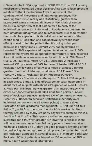 i. General info 1. FDA approved in 3/2019!!! 2. Four IOP lowering mechanisms: increased uveoscleral outflow due to latanoprost in addition to the 3 mechanisms from Rhopressa 3. The combination of Rhopressa and latanoprost produced IOP-lowering that was clinically and statistically greater than latanoprost alone or netarsudil alone a. FDA trials of combo meds is a comparison of that combo med to each of the individual components of the med b. Rocklatan is compared to both netarsudil/Rhopressa and to latanoprost; FDA requires that the combo be superior to both individual components of the combo med ii. Rocklatan and conjunctival hyperemia (side effect) - need to tell the patient that it's going to happen because it's highly likely 1. Almost 20% had hyperemia at baseline 2. 59% experienced hyperemia at some time 3. 80% reported the hyperemia as sporadic/intermittent 4. 90% reported it as mild with no increase in severity with time iii. FDA Phase 2b trial 1. 297 patients, mean IOP 25.1 untreated 2. Rocklatan lowered IOP by a mean of 34% to mean of treated IOP of 16.5 3. Rocklatan IOP lowering effect was a mean of almost 2 mmHg greater than that of latanoprost alone iv. FDA Phase 3 Trial Mercury 2 trial 1. Rocklatan (0.2% Rhopressa/0.005% latanoprost) vs Rhopressa vs latanoprost 2. About 250 subjects in each group, 3 mos 3. Side effects: conjunctival hyperemia in about 55% of subjects with about 70% graded as mild 4. Results: a. Rocklatan IOP-lowering was greater than monotherapy with either component alone p<0.0001 at all time points b. About 60% of Rocklatan subjects achieved IOP of 16 mmHg or lower c. (Mercury 2: Rocklatan achieved statistical superiority over individual components at all 9 time points) v. Where does Rocklatan fit into glaucoma management? 1. First line? Alt to a PG? a. Try a PG first to ensure that the PG is working b. Step therapy required by many 3rd party payers will preclude this is a first line 2. Add on? a. This appears to be the best spot - a substitute for a PG when greater IOP lowering is needed; there will be some resistance from 3rd party payers based on price i. We have a patient on PG, they get good pressure lowering effect but just not quite enough; we can do pre-authorization form and get Rocklatan approved in several cases b. In Mercury 1 trial with Rocklatan 60% of patients achieved an IOP reduction of 30% or more, nearly twice that of latanoprost