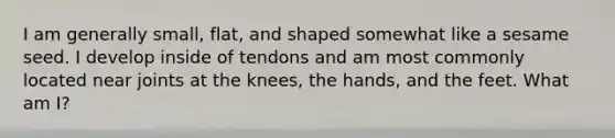 I am generally small, flat, and shaped somewhat like a sesame seed. I develop inside of tendons and am most commonly located near joints at the knees, the hands, and the feet. What am I?