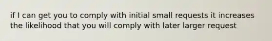 if I can get you to comply with initial small requests it increases the likelihood that you will comply with later larger request