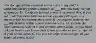 How do I get all the essential amino acids in my diet? A. Complete dietary proteins contain all ____ that you body cannot synthesize. EX. Complete (animal proteins i.e.-meat) Hint: If you eat meat that came form an animal you are getting all your amino acids! It's a complete protein B. Incomplete proteins are ___ one or more of the essential amino acids. EX. Incomplete (plant proteins)-lacking in one or more amino acids.. so you need to know how to pair incomplete (plant proteins so you can get all of your amino acids) C. Can you eat vegetarian and get all your essential amino acids?