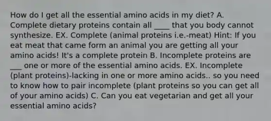 How do I get all the essential amino acids in my diet? A. Complete dietary proteins contain all ____ that you body cannot synthesize. EX. Complete (animal proteins i.e.-meat) Hint: If you eat meat that came form an animal you are getting all your amino acids! It's a complete protein B. Incomplete proteins are ___ one or more of the essential amino acids. EX. Incomplete (plant proteins)-lacking in one or more amino acids.. so you need to know how to pair incomplete (plant proteins so you can get all of your amino acids) C. Can you eat vegetarian and get all your essential amino acids?