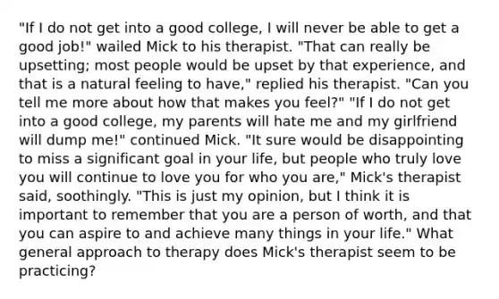 "If I do not get into a good college, I will never be able to get a good job!" wailed Mick to his therapist. "That can really be upsetting; most people would be upset by that experience, and that is a natural feeling to have," replied his therapist. "Can you tell me more about how that makes you feel?" "If I do not get into a good college, my parents will hate me and my girlfriend will dump me!" continued Mick. "It sure would be disappointing to miss a significant goal in your life, but people who truly love you will continue to love you for who you are," Mick's therapist said, soothingly. "This is just my opinion, but I think it is important to remember that you are a person of worth, and that you can aspire to and achieve many things in your life." What general approach to therapy does Mick's therapist seem to be practicing?