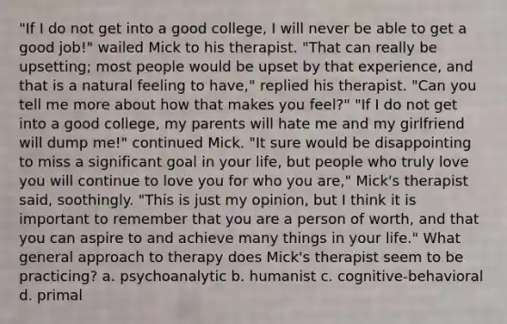 "If I do not get into a good college, I will never be able to get a good job!" wailed Mick to his therapist. "That can really be upsetting; most people would be upset by that experience, and that is a natural feeling to have," replied his therapist. "Can you tell me more about how that makes you feel?" "If I do not get into a good college, my parents will hate me and my girlfriend will dump me!" continued Mick. "It sure would be disappointing to miss a significant goal in your life, but people who truly love you will continue to love you for who you are," Mick's therapist said, soothingly. "This is just my opinion, but I think it is important to remember that you are a person of worth, and that you can aspire to and achieve many things in your life." What general approach to therapy does Mick's therapist seem to be practicing? a. psychoanalytic b. humanist c. cognitive-behavioral d. primal