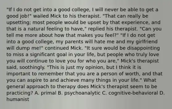 "If I do not get into a good college, I will never be able to get a good job!" wailed Mick to his therapist. "That can really be upsetting; most people would be upset by that experience, and that is a natural feeling to have," replied his therapist. "Can you tell me more about how that makes you feel?" "If I do not get into a good college, my parents will hate me and my girlfriend will dump me!" continued Mick. "It sure would be disappointing to miss a significant goal in your life, but people who truly love you will continue to love you for who you are," Mick's therapist said, soothingly. "This is just my opinion, but I think it is important to remember that you are a person of worth, and that you can aspire to and achieve many things in your life." What general approach to therapy does Mick's therapist seem to be practicing? A. primal B. psychoanalytic C. cognitive-behavioral D. humanist