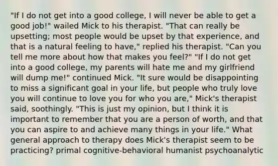 "If I do not get into a good college, I will never be able to get a good job!" wailed Mick to his therapist. "That can really be upsetting; most people would be upset by that experience, and that is a natural feeling to have," replied his therapist. "Can you tell me more about how that makes you feel?" "If I do not get into a good college, my parents will hate me and my girlfriend will dump me!" continued Mick. "It sure would be disappointing to miss a significant goal in your life, but people who truly love you will continue to love you for who you are," Mick's therapist said, soothingly. "This is just my opinion, but I think it is important to remember that you are a person of worth, and that you can aspire to and achieve many things in your life." What general approach to therapy does Mick's therapist seem to be practicing? primal cognitive-behavioral humanist psychoanalytic