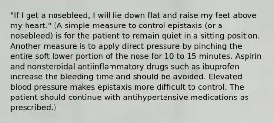 "If I get a nosebleed, I will lie down flat and raise my feet above my heart." (A simple measure to control epistaxis (or a nosebleed) is for the patient to remain quiet in a sitting position. Another measure is to apply direct pressure by pinching the entire soft lower portion of the nose for 10 to 15 minutes. Aspirin and nonsteroidal antiinflammatory drugs such as ibuprofen increase the bleeding time and should be avoided. Elevated blood pressure makes epistaxis more difficult to control. The patient should continue with antihypertensive medications as prescribed.)