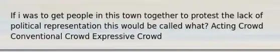 If i was to get people in this town together to protest the lack of political representation this would be called what? Acting Crowd Conventional Crowd Expressive Crowd