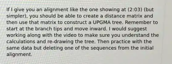 If I give you an alignment like the one showing at (2:03) (but simpler), you should be able to create a distance matrix and then use that matrix to construct a UPGMA tree. Remember to start at the branch tips and move inward. I would suggest working along with the video to make sure you understand the calculations and re-drawing the tree. Then practice with the same data but deleting one of the sequences from the initial alignment.