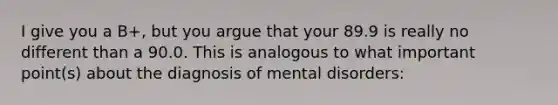 I give you a B+, but you argue that your 89.9 is really no different than a 90.0. This is analogous to what important point(s) about the diagnosis of mental disorders: