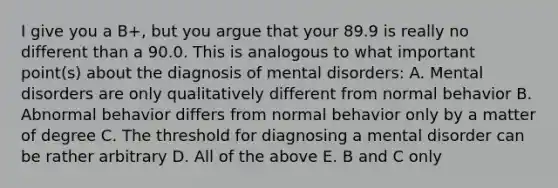 I give you a B+, but you argue that your 89.9 is really no different than a 90.0. This is analogous to what important point(s) about the diagnosis of mental disorders: A. Mental disorders are only qualitatively different from normal behavior B. Abnormal behavior differs from normal behavior only by a matter of degree C. The threshold for diagnosing a mental disorder can be rather arbitrary D. All of the above E. B and C only