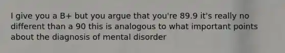 I give you a B+ but you argue that you're 89.9 it's really no different than a 90 this is analogous to what important points about the diagnosis of mental disorder